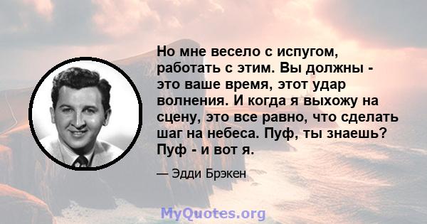 Но мне весело с испугом, работать с этим. Вы должны - это ваше время, этот удар волнения. И когда я выхожу на сцену, это все равно, что сделать шаг на небеса. Пуф, ты знаешь? Пуф - и вот я.