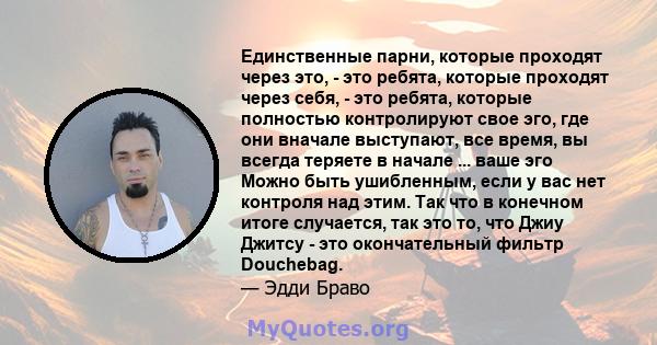 Единственные парни, которые проходят через это, - это ребята, которые проходят через себя, - это ребята, которые полностью контролируют свое эго, где они вначале выступают, все время, вы всегда теряете в начале ... ваше 