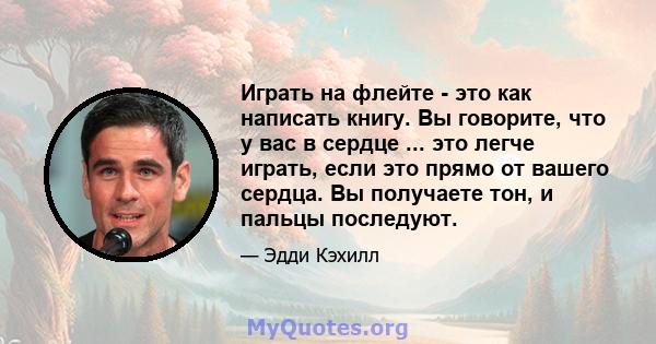 Играть на флейте - это как написать книгу. Вы говорите, что у вас в сердце ... это легче играть, если это прямо от вашего сердца. Вы получаете тон, и пальцы последуют.