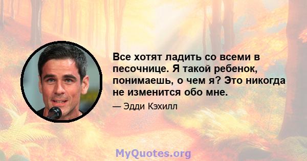 Все хотят ладить со всеми в песочнице. Я такой ребенок, понимаешь, о чем я? Это никогда не изменится обо мне.