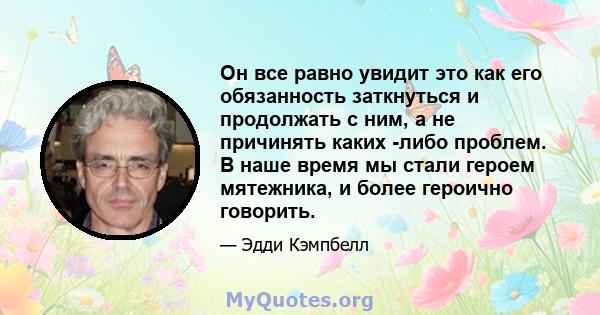 Он все равно увидит это как его обязанность заткнуться и продолжать с ним, а не причинять каких -либо проблем. В наше время мы стали героем мятежника, и более героично говорить.