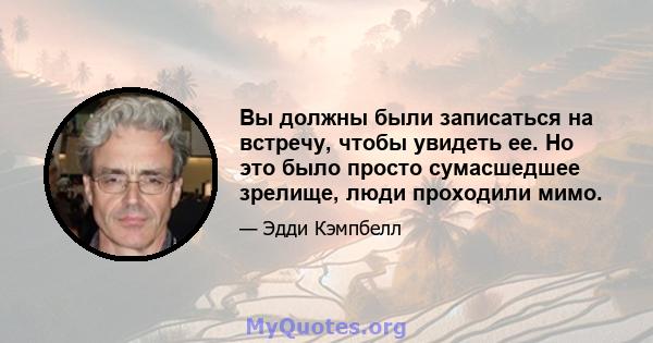 Вы должны были записаться на встречу, чтобы увидеть ее. Но это было просто сумасшедшее зрелище, люди проходили мимо.