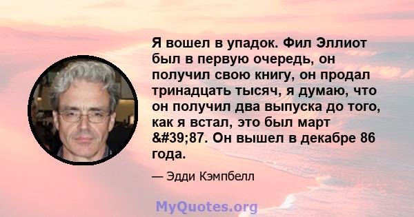 Я вошел в упадок. Фил Эллиот был в первую очередь, он получил свою книгу, он продал тринадцать тысяч, я думаю, что он получил два выпуска до того, как я встал, это был март '87. Он вышел в декабре 86 года.