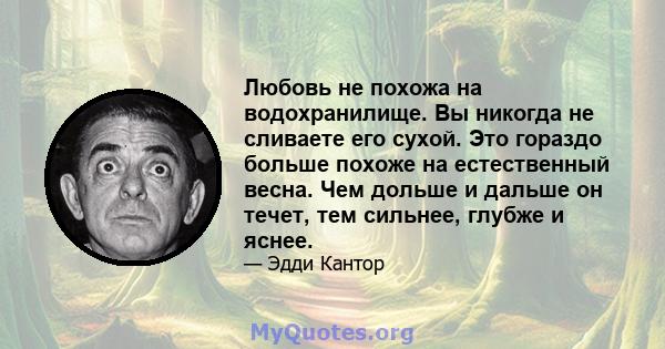 Любовь не похожа на водохранилище. Вы никогда не сливаете его сухой. Это гораздо больше похоже на естественный весна. Чем дольше и дальше он течет, тем сильнее, глубже и яснее.