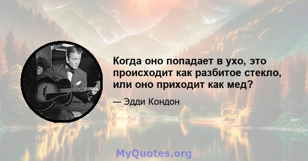 Когда оно попадает в ухо, это происходит как разбитое стекло, или оно приходит как мед?