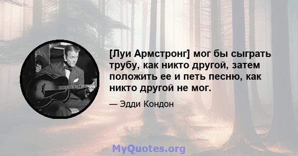 [Луи Армстронг] мог бы сыграть трубу, как никто другой, затем положить ее и петь песню, как никто другой не мог.