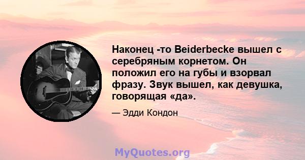 Наконец -то Beiderbecke вышел с серебряным корнетом. Он положил его на губы и взорвал фразу. Звук вышел, как девушка, говорящая «да».