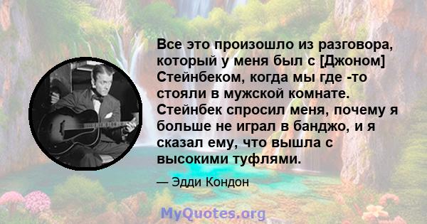 Все это произошло из разговора, который у меня был с [Джоном] Стейнбеком, когда мы где -то стояли в мужской комнате. Стейнбек спросил меня, почему я больше не играл в банджо, и я сказал ему, что вышла с высокими туфлями.