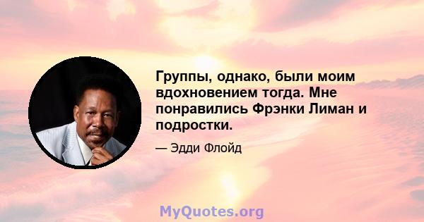 Группы, однако, были моим вдохновением тогда. Мне понравились Фрэнки Лиман и подростки.