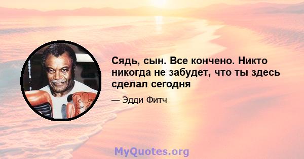 Сядь, сын. Все кончено. Никто никогда не забудет, что ты здесь сделал сегодня