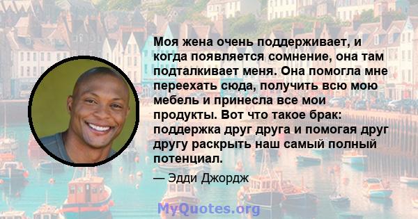 Моя жена очень поддерживает, и когда появляется сомнение, она там подталкивает меня. Она помогла мне переехать сюда, получить всю мою мебель и принесла все мои продукты. Вот что такое брак: поддержка друг друга и