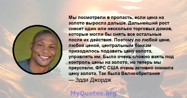 Мы посмотрели в пропасть, если цена на золото выросла дальше. Дальнейший рост снесет один или несколько торговых домов, которые могли бы снять все остальные после их действия. Поэтому по любой цене, любой ценой,