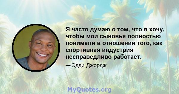 Я часто думаю о том, что я хочу, чтобы мои сыновья полностью понимали в отношении того, как спортивная индустрия несправедливо работает.