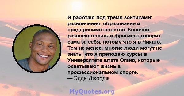 Я работаю под тремя зонтиками: развлечения, образование и предпринимательство. Конечно, развлекательный фрагмент говорит сама за себя, потому что я в Чикаго. Тем не менее, многие люди могут не знать, что я преподаю