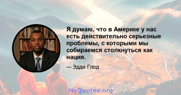 Я думаю, что в Америке у нас есть действительно серьезные проблемы, с которыми мы собираемся столкнуться как нация.