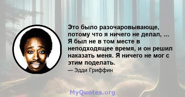 Это было разочаровывающе, потому что я ничего не делал, ... Я был не в том месте в неподходящее время, и он решил наказать меня. Я ничего не мог с этим поделать.