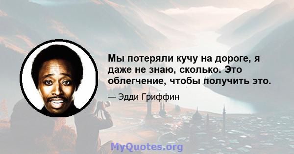 Мы потеряли кучу на дороге, я даже не знаю, сколько. Это облегчение, чтобы получить это.