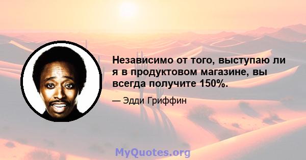 Независимо от того, выступаю ли я в продуктовом магазине, вы всегда получите 150%.