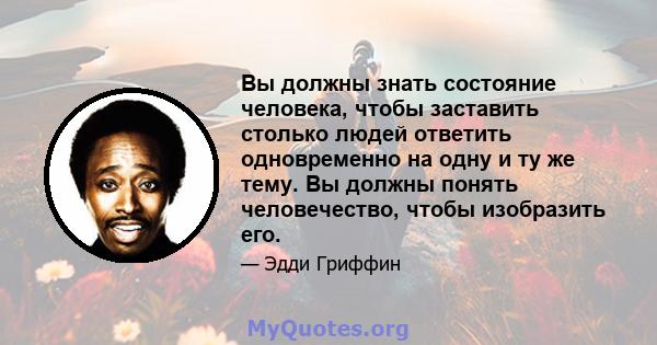 Вы должны знать состояние человека, чтобы заставить столько людей ответить одновременно на одну и ту же тему. Вы должны понять человечество, чтобы изобразить его.