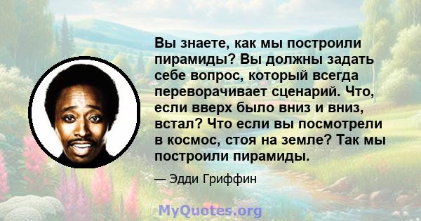 Вы знаете, как мы построили пирамиды? Вы должны задать себе вопрос, который всегда переворачивает сценарий. Что, если вверх было вниз и вниз, встал? Что если вы посмотрели в космос, стоя на земле? Так мы построили