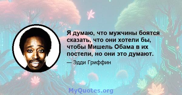 Я думаю, что мужчины боятся сказать, что они хотели бы, чтобы Мишель Обама в их постели, но они это думают.