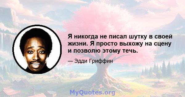 Я никогда не писал шутку в своей жизни. Я просто выхожу на сцену и позволю этому течь.