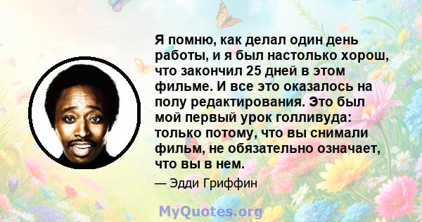 Я помню, как делал один день работы, и я был настолько хорош, что закончил 25 дней в этом фильме. И все это оказалось на полу редактирования. Это был мой первый урок голливуда: только потому, что вы снимали фильм, не