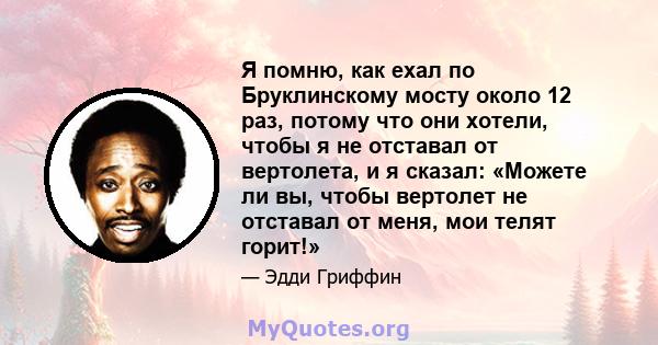 Я помню, как ехал по Бруклинскому мосту около 12 раз, потому что они хотели, чтобы я не отставал от вертолета, и я сказал: «Можете ли вы, чтобы вертолет не отставал от меня, мои телят горит!»