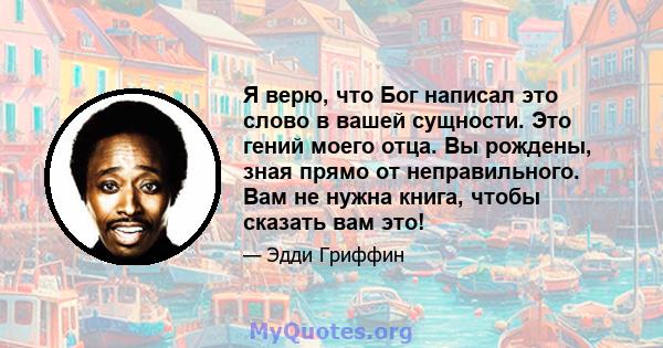 Я верю, что Бог написал это слово в вашей сущности. Это гений моего отца. Вы рождены, зная прямо от неправильного. Вам не нужна книга, чтобы сказать вам это!