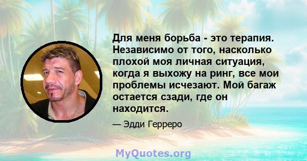 Для меня борьба - это терапия. Независимо от того, насколько плохой моя личная ситуация, когда я выхожу на ринг, все мои проблемы исчезают. Мой багаж остается сзади, где он находится.