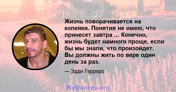 Жизнь поворачивается на копейки. Понятия не имею, что принесет завтра ... Конечно, жизнь будет намного проще, если бы мы знали, что произойдет. Вы должны жить по вере один день за раз.