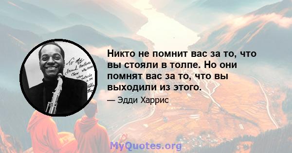 Никто не помнит вас за то, что вы стояли в толпе. Но они помнят вас за то, что вы выходили из этого.