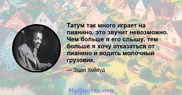 Татум так много играет на пианино, это звучит невозможно. Чем больше я его слышу, тем больше я хочу отказаться от пианино и водить молочный грузовик.