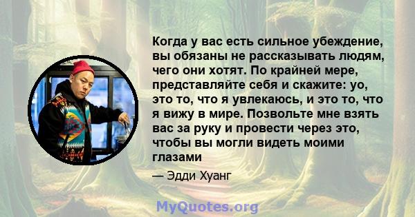 Когда у вас есть сильное убеждение, вы обязаны не рассказывать людям, чего они хотят. По крайней мере, представляйте себя и скажите: yo, это то, что я увлекаюсь, и это то, что я вижу в мире. Позвольте мне взять вас за