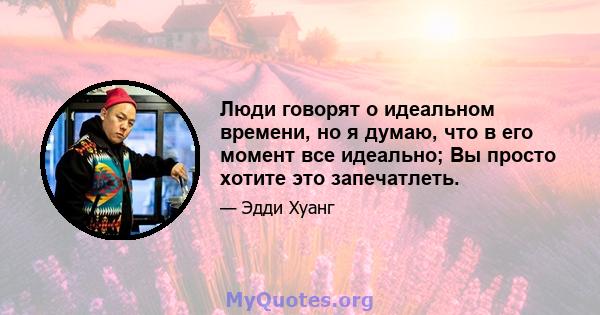 Люди говорят о идеальном времени, но я думаю, что в его момент все идеально; Вы просто хотите это запечатлеть.