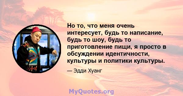 Но то, что меня очень интересует, будь то написание, будь то шоу, будь то приготовление пищи, я просто в обсуждении идентичности, культуры и политики культуры.