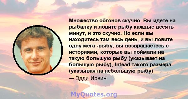 Множество обгонов скучно. Вы идете на рыбалку и ловите рыбу каждые десять минут, и это скучно. Но если вы находитесь там весь день, и вы ловите одну мега -рыбу, вы возвращаетесь с историями, которые вы поймали на такую