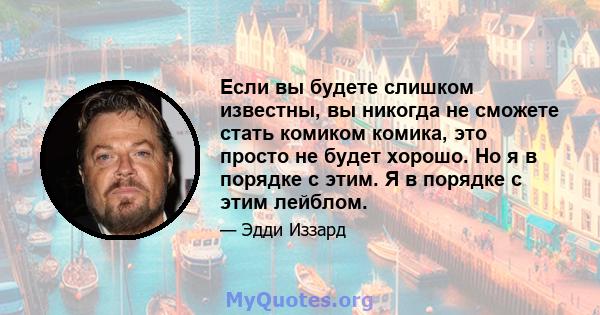 Если вы будете слишком известны, вы никогда не сможете стать комиком комика, это просто не будет хорошо. Но я в порядке с этим. Я в порядке с этим лейблом.