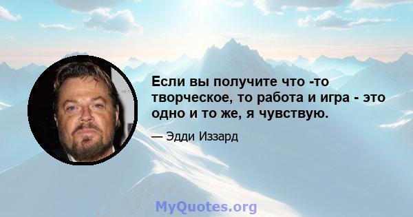 Если вы получите что -то творческое, то работа и игра - это одно и то же, я чувствую.