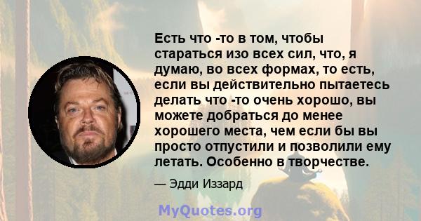 Есть что -то в том, чтобы стараться изо всех сил, что, я думаю, во всех формах, то есть, если вы действительно пытаетесь делать что -то очень хорошо, вы можете добраться до менее хорошего места, чем если бы вы просто