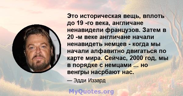 Это историческая вещь, вплоть до 19 -го века, англичане ненавидели французов. Затем в 20 -м веке англичане начали ненавидеть немцев - когда мы начали алфавитно двигаться по карте мира. Сейчас, 2000 год, мы в порядке с