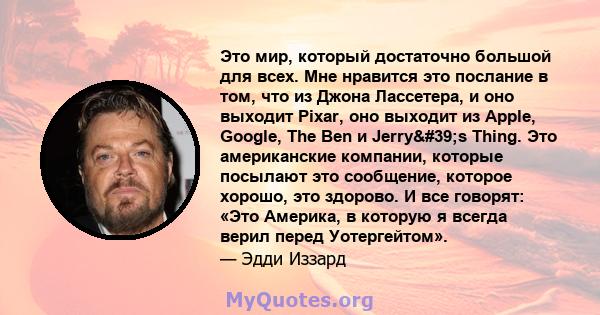 Это мир, который достаточно большой для всех. Мне нравится это послание в том, что из Джона Лассетера, и оно выходит Pixar, оно выходит из Apple, Google, The Ben и Jerry's Thing. Это американские компании, которые