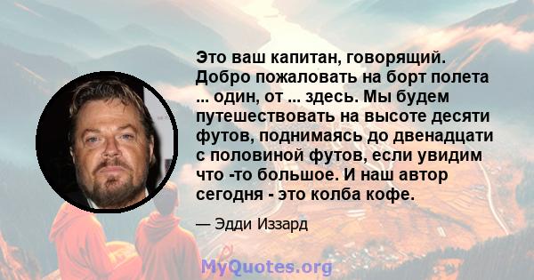 Это ваш капитан, говорящий. Добро пожаловать на борт полета ... один, от ... здесь. Мы будем путешествовать на высоте десяти футов, поднимаясь до двенадцати с половиной футов, если увидим что -то большое. И наш автор