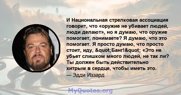 И Национальная стрелковая ассоциация говорит, что «оружие не убивает людей, люди делают», но я думаю, что оружие помогает, понимаете? Я думаю, что это помогает. Я просто думаю, что просто стоит, иду, "Банг!"