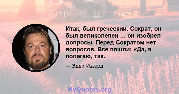 Итак, был греческий, Сократ, он был великолепен ... он изобрел допросы. Перед Сократом нет вопросов. Все пошли: «Да, я полагаю, так.