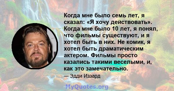 Когда мне было семь лет, я сказал: «Я хочу действовать». Когда мне было 10 лет, я понял, что фильмы существуют, и я хотел быть в них. Не комик, я хотел быть драматическим актером. Фильмы просто казались такими веселыми, 