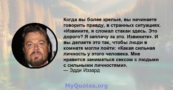 Когда вы более зрелые, вы начинаете говорить правду, в странных ситуациях. «Извините, я сломал стакан здесь. Это дорого? Я заплачу за это. Извините». И вы делаете это так, чтобы люди в комнате могли пойти: «Какая