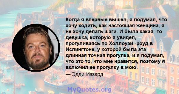 Когда я впервые вышел, я подумал, что хочу ходить, как настоящая женщина, я не хочу делать шаги. И была какая -то девушка, которую я увидел, прогуливаясь по Холлоуэй -роуд в Ислингтоне, у которой была эта длинная точная 