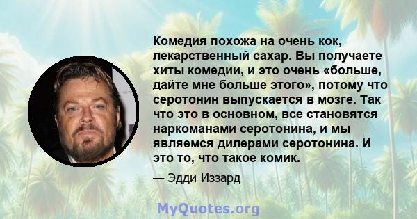 Комедия похожа на очень кок, лекарственный сахар. Вы получаете хиты комедии, и это очень «больше, дайте мне больше этого», потому что серотонин выпускается в мозге. Так что это в основном, все становятся наркоманами