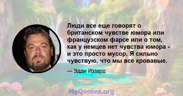 Люди все еще говорят о британском чувстве юмора или французском фарсе или о том, как у немцев нет чувства юмора - и это просто мусор. Я сильно чувствую, что мы все кровавые.